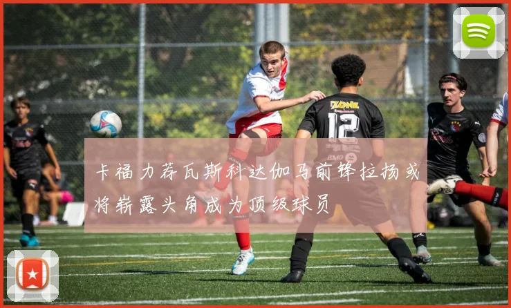 卡福力荐瓦斯科达伽马前锋拉扬或将崭露头角成为顶级球员