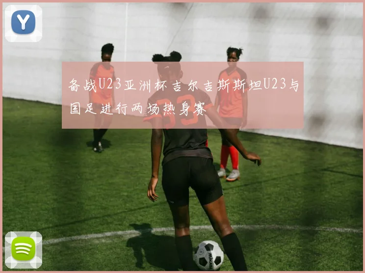 备战U23亚洲杯吉尔吉斯斯坦U23与国足进行两场热身赛