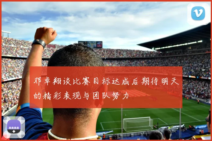 邓卓翔谈比赛目标达成后期待明天的精彩表现与团队努力