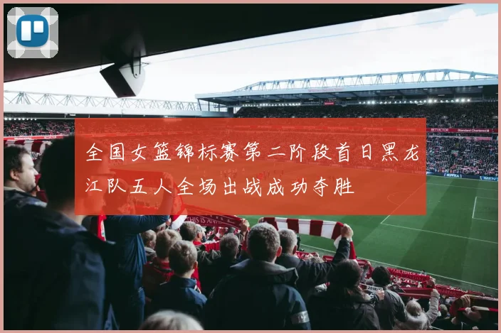 全国女篮锦标赛第二阶段首日黑龙江队五人全场出战成功夺胜