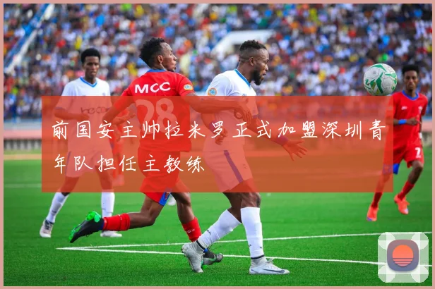 前国安主帅拉米罗正式加盟深圳青年队担任主教练