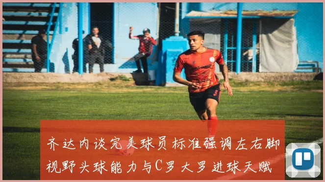 齐达内谈完美球员标准强调左右脚视野头球能力与C罗大罗进球天赋