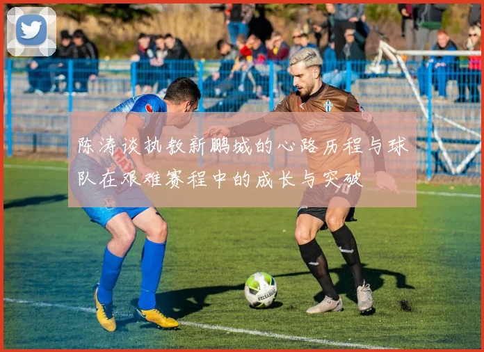 陈涛谈执教新鹏城的心路历程与球队在艰难赛程中的成长与突破