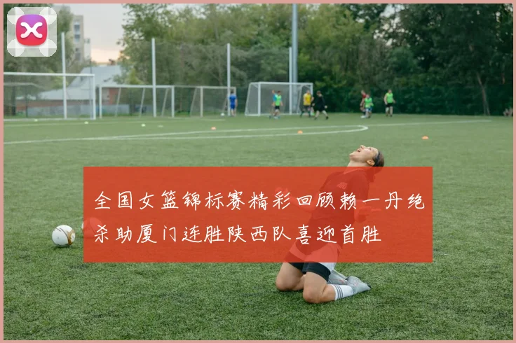 全国女篮锦标赛精彩回顾赖一丹绝杀助厦门连胜陕西队喜迎首胜