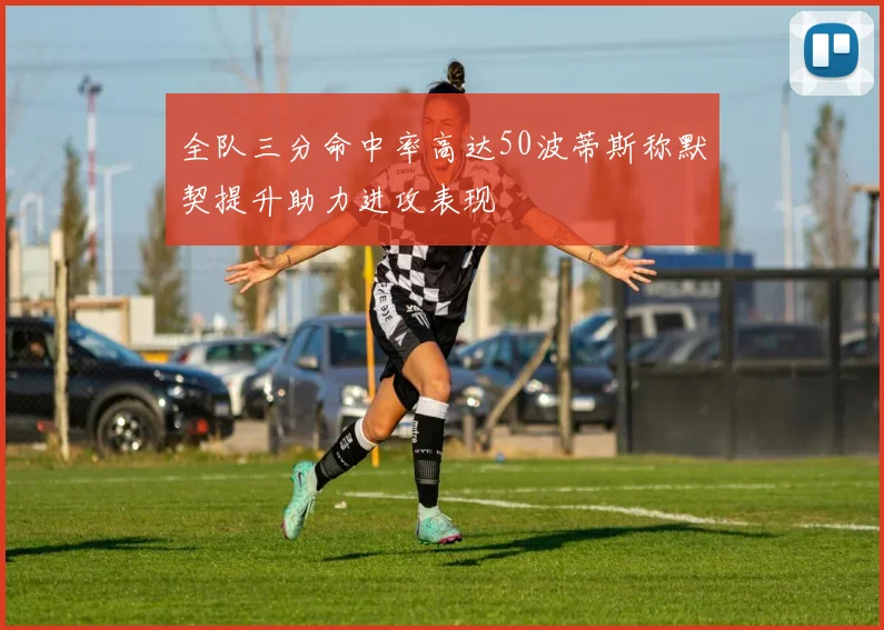 全队三分命中率高达50波蒂斯称默契提升助力进攻表现