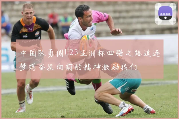 中国队勇闯U23亚洲杯四强之路追逐梦想奋发向前的精神激励我们