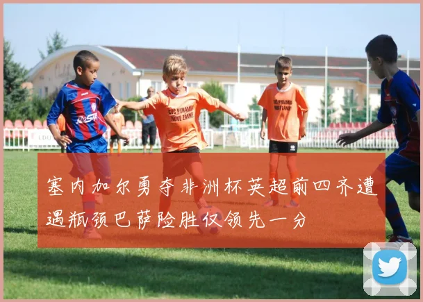 塞内加尔勇夺非洲杯英超前四齐遭遇瓶颈巴萨险胜仅领先一分