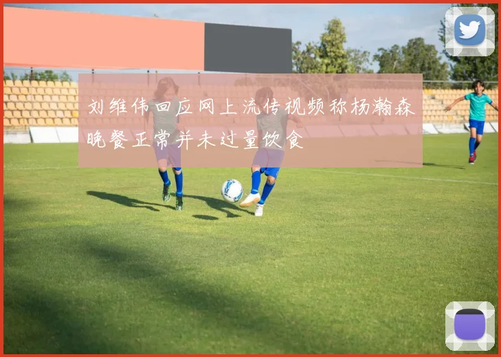 刘维伟回应网上流传视频称杨瀚森晚餐正常并未过量饮食