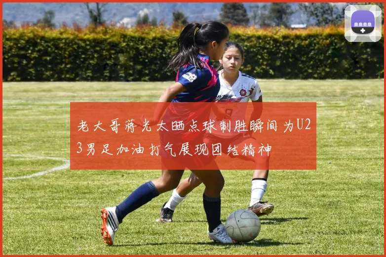 老大哥蒋光太晒点球制胜瞬间为U23男足加油打气展现团结精神