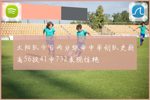 太阳队今日两分球命中率创队史新高56投41中732表现惊艳