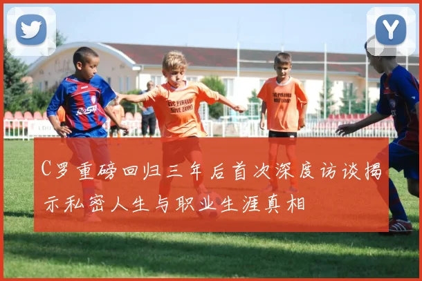 C罗重磅回归三年后首次深度访谈揭示私密人生与职业生涯真相