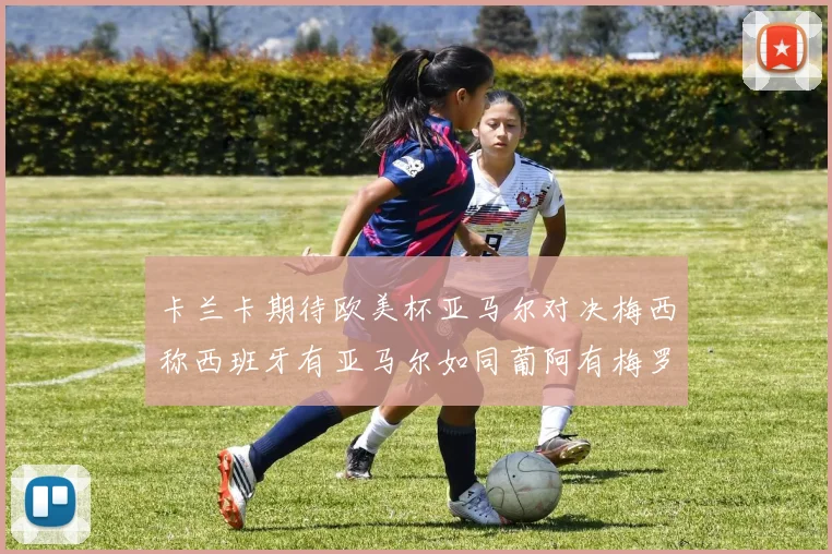 卡兰卡期待欧美杯亚马尔对决梅西称西班牙有亚马尔如同葡阿有梅罗