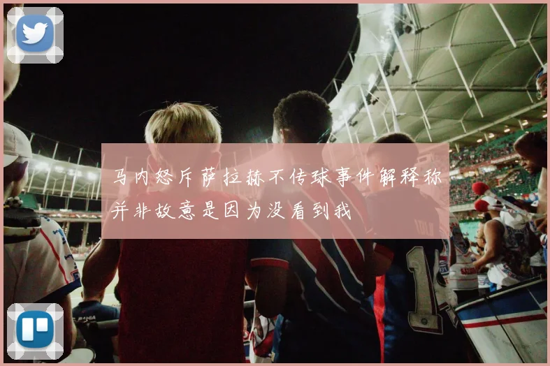 马内怒斥萨拉赫不传球事件解释称并非故意是因为没看到我