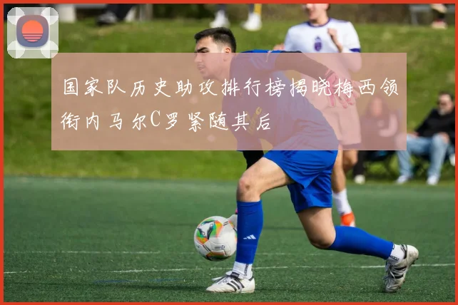 国家队历史助攻排行榜揭晓梅西领衔内马尔C罗紧随其后