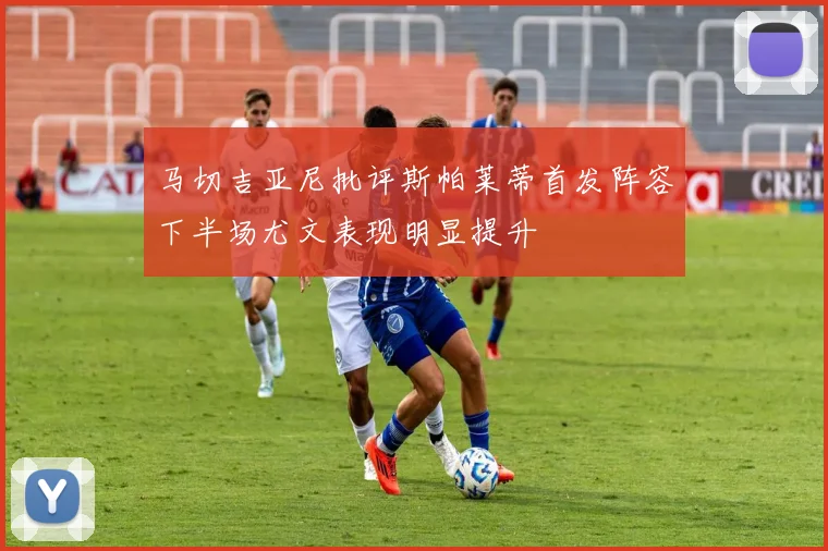 马切吉亚尼批评斯帕莱蒂首发阵容下半场尤文表现明显提升