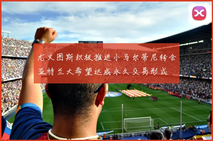 尤文图斯积极推进小马尔蒂尼转会亚特兰大希望达成永久交易形式