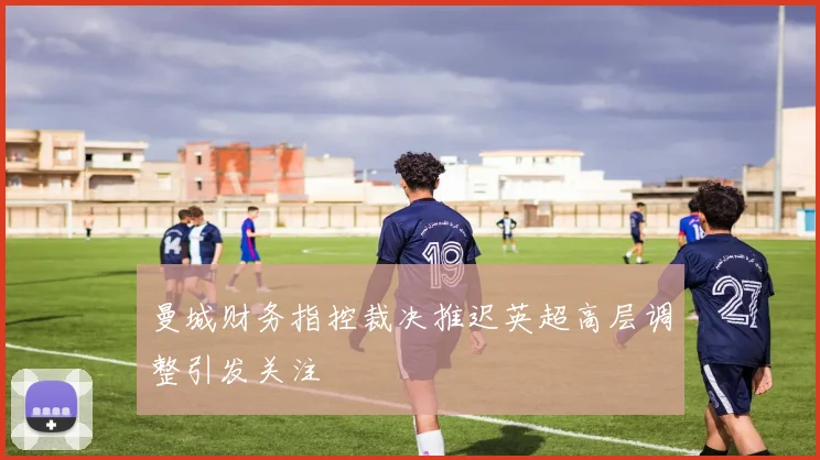 曼城财务指控裁决推迟英超高层调整引发关注
