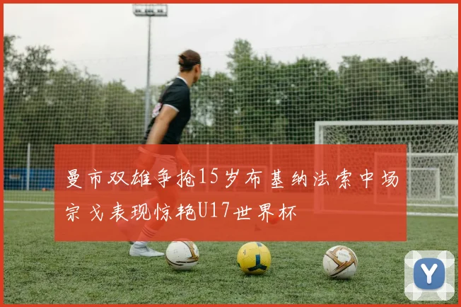曼市双雄争抢15岁布基纳法索中场宗戈表现惊艳U17世界杯