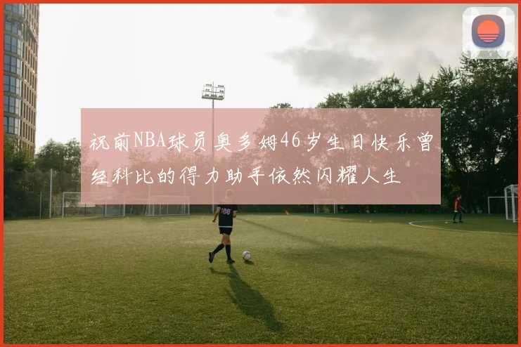 祝前NBA球员奥多姆46岁生日快乐曾经科比的得力助手依然闪耀人生