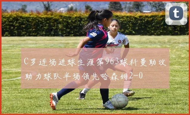 C罗连场进球生涯第963球科曼助攻助力球队半场领先哈森姆2-0