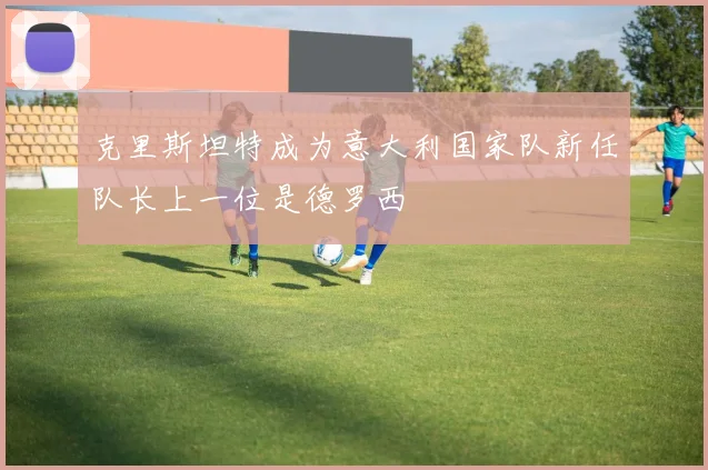 克里斯坦特成为意大利国家队新任队长上一位是德罗西