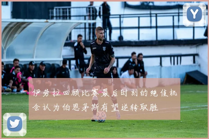 伊劳拉回顾比赛最后时刻的绝佳机会认为伯恩茅斯有望逆转取胜