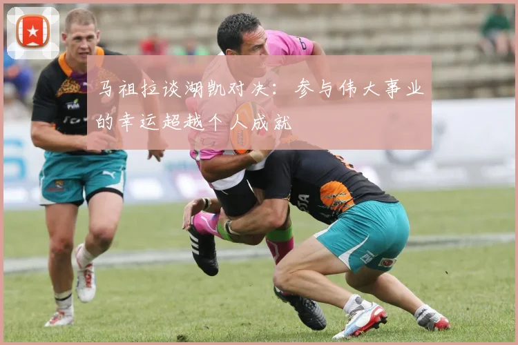 马祖拉谈湖凯对决：参与伟大事业的幸运超越个人成就