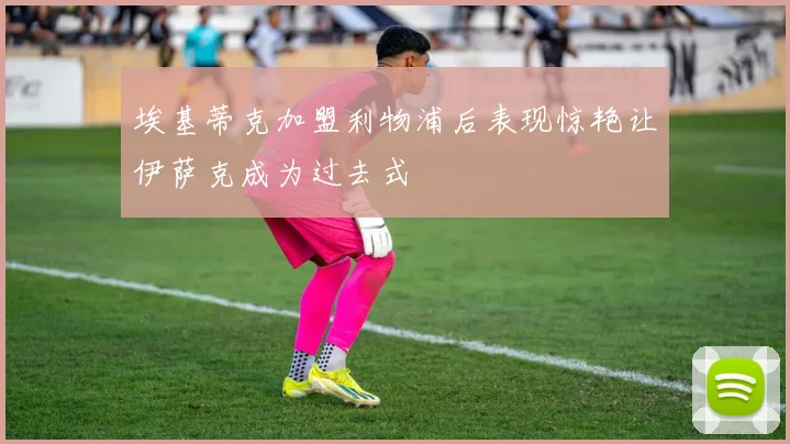 埃基蒂克加盟利物浦后表现惊艳让伊萨克成为过去式