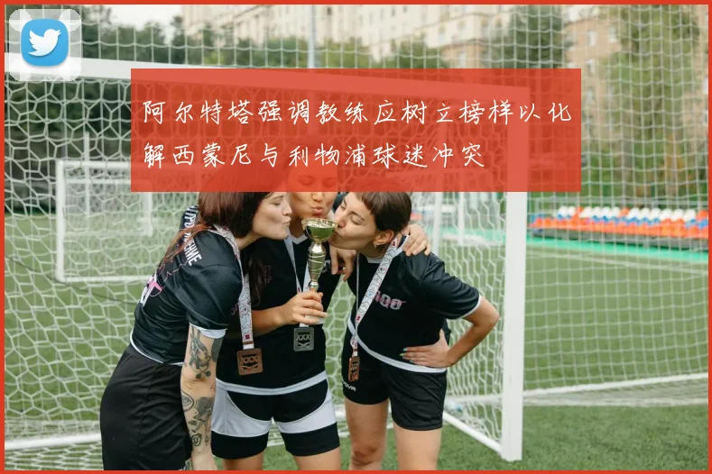 阿尔特塔强调教练应树立榜样以化解西蒙尼与利物浦球迷冲突