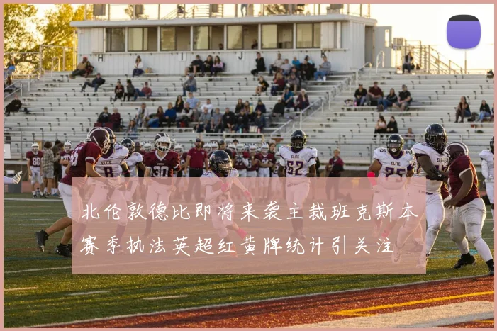 北伦敦德比即将来袭主裁班克斯本赛季执法英超红黄牌统计引关注