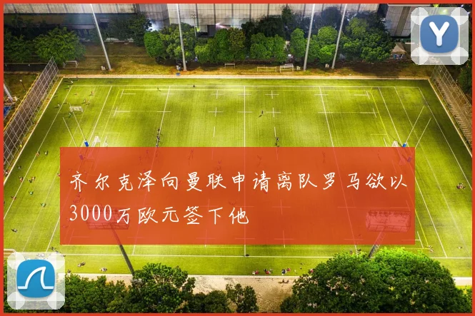 齐尔克泽向曼联申请离队罗马欲以3000万欧元签下他