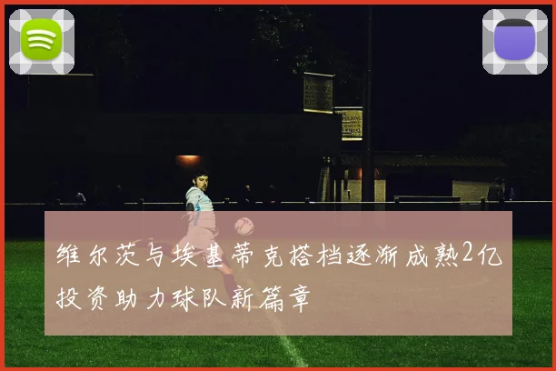 维尔茨与埃基蒂克搭档逐渐成熟2亿投资助力球队新篇章