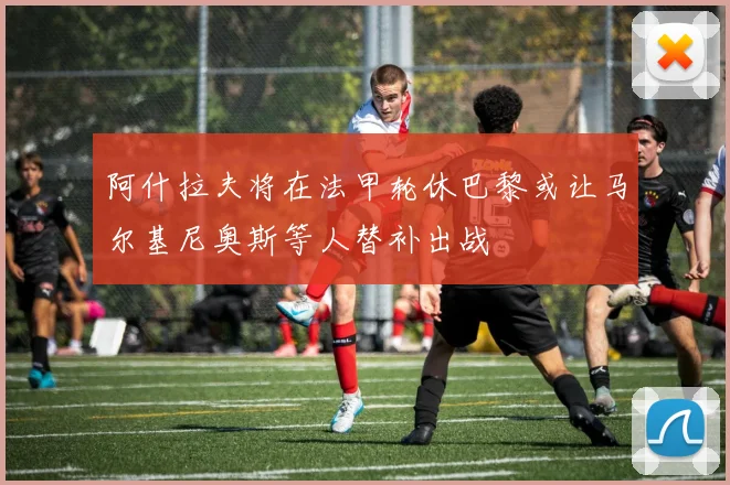 阿什拉夫将在法甲轮休巴黎或让马尔基尼奥斯等人替补出战