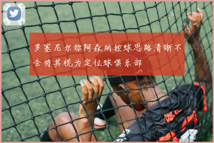 罗塞尼尔称阿森纳控球思路清晰不会将其视为定位球俱乐部