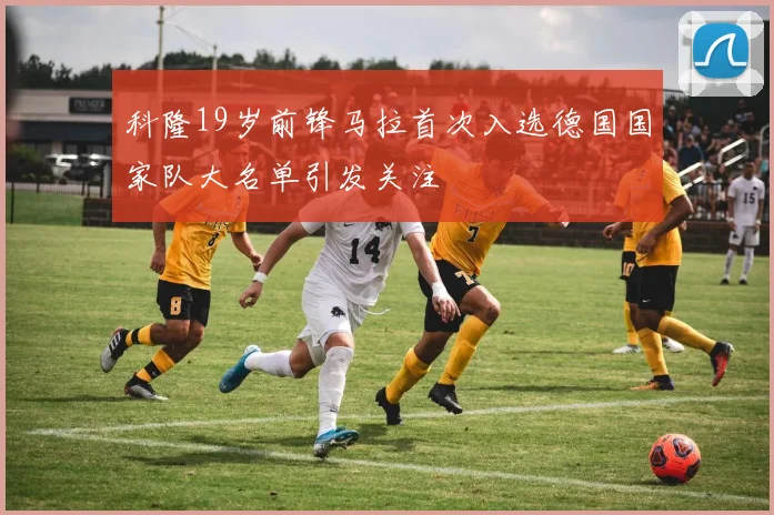 科隆19岁前锋马拉首次入选德国国家队大名单引发关注