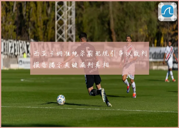 西亚卡姆准绝杀前犯规引争议裁判报告揭示关键漏判真相