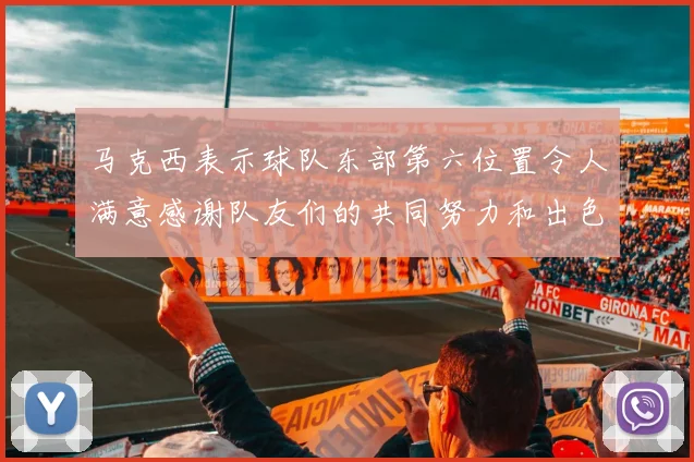 马克西表示球队东部第六位置令人满意感谢队友们的共同努力和出色表现