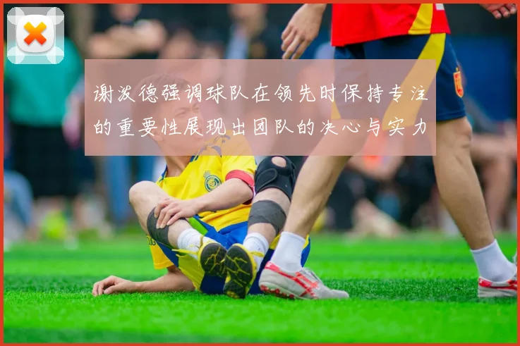 谢泼德强调球队在领先时保持专注的重要性展现出团队的决心与实力