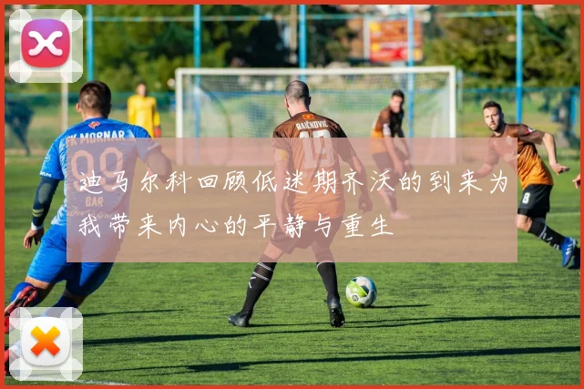 迪马尔科回顾低迷期齐沃的到来为我带来内心的平静与重生
