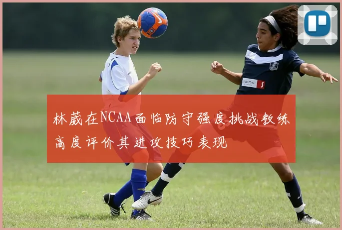 林葳在NCAA面临防守强度挑战教练高度评价其进攻技巧表现