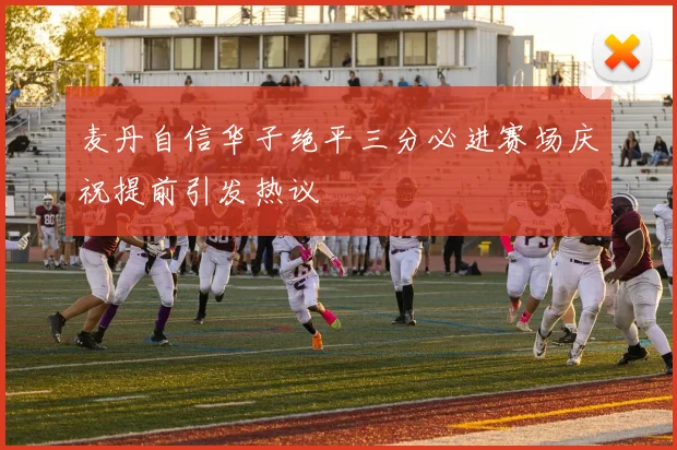 麦丹自信华子绝平三分必进赛场庆祝提前引发热议