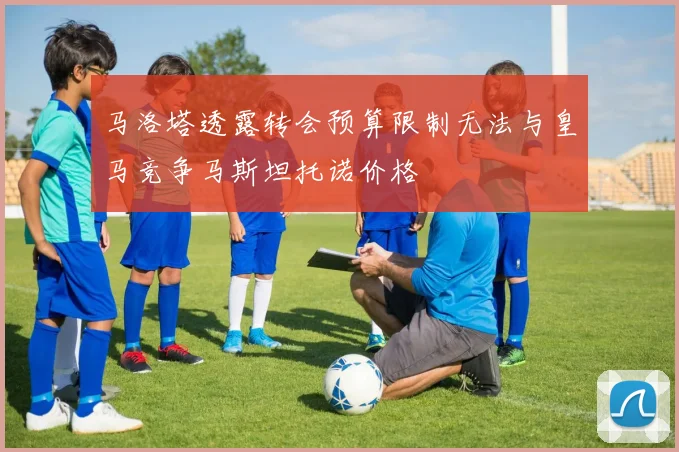 马洛塔透露转会预算限制无法与皇马竞争马斯坦托诺价格